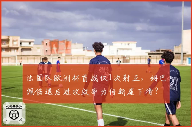 法国队欧洲杯首战仅1次射正，姆巴佩伤退后进攻效率为何断崖下滑？