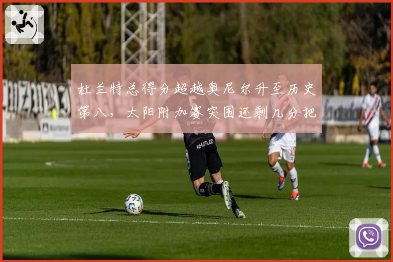 杜兰特总得分超越奥尼尔升至历史第八，太阳附加赛突围还剩几分把握？