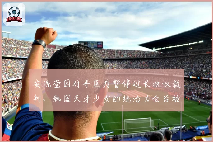 安洗莹因对手医疗暂停过长抗议裁判，韩国天才少女的统治力会否被争议动摇？