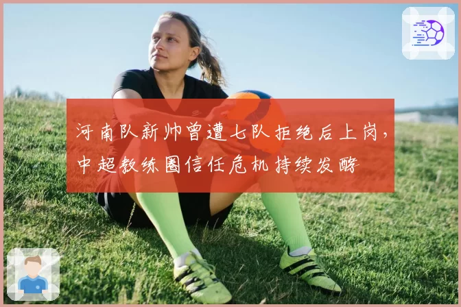 河南队新帅曾遭七队拒绝后上岗，中超教练圈信任危机持续发酵
