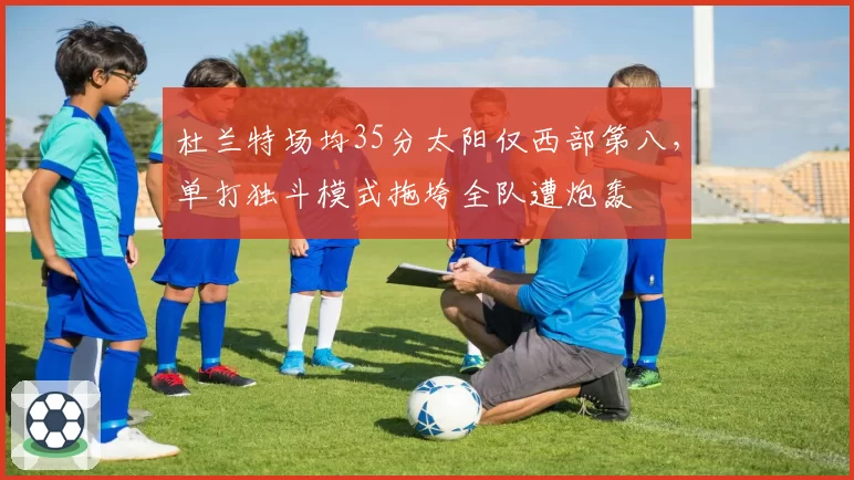 杜兰特场均35分太阳仅西部第八，单打独斗模式拖垮全队遭炮轰