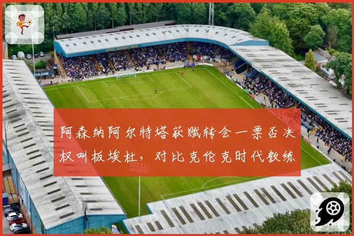 阿森纳阿尔特塔获赋转会一票否决权叫板埃杜，对比克伦克时代教练话语权从无到有巨变