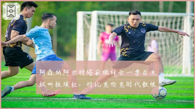 阿森纳阿尔特塔获赋转会一票否决权叫板埃杜，对比克伦克时代教练话语权从无到有巨变