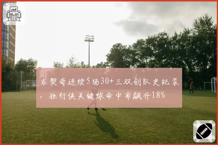 东契奇连续5场30+三双创队史纪录,独行侠关键球命中率飙升18%