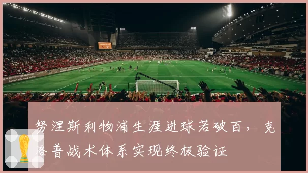 努涅斯利物浦生涯进球若破百,克洛普战术体系实现终极验证