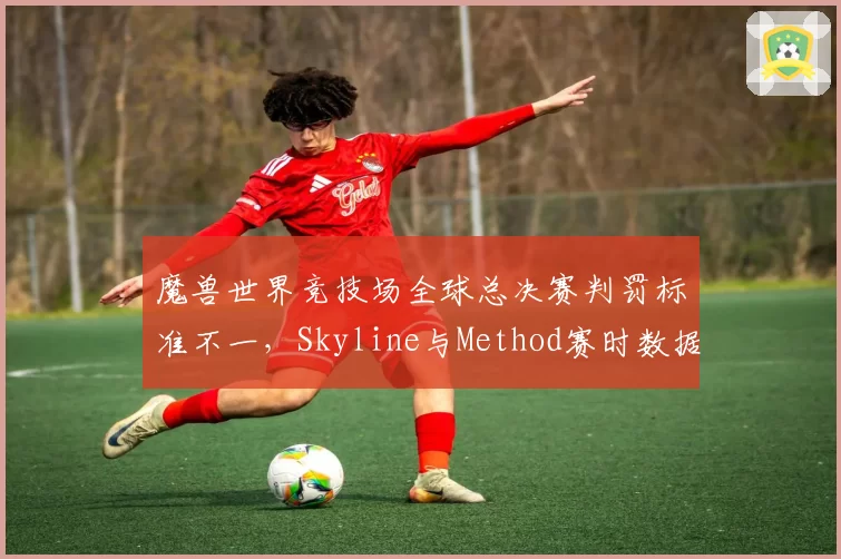 魔兽世界竞技场全球总决赛判罚标准不一,Skyline与Method赛时数据对比引热议