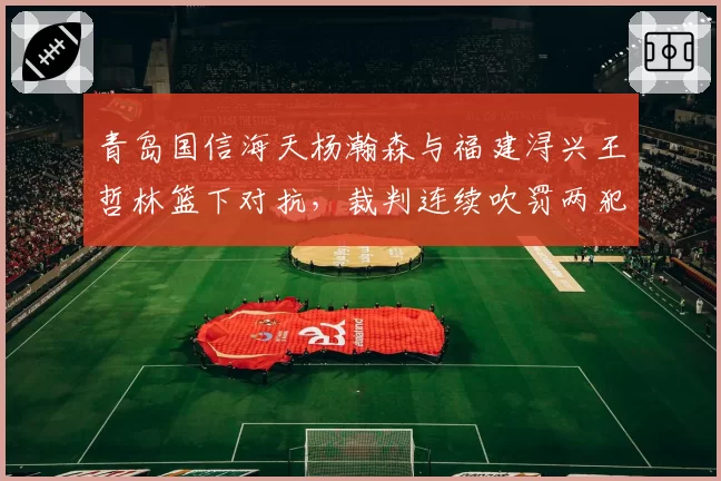 青岛国信海天杨瀚森与福建浔兴王哲林篮下对抗，裁判连续吹罚两犯青岛队内线受困