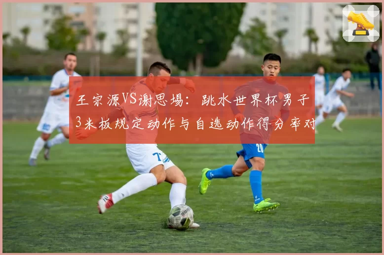 王宗源VS谢思埸：跳水世界杯男子3米板规定动作与自选动作得分率对比