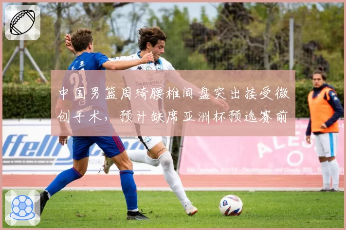 中国男篮周琦腰椎间盘突出接受微创手术,预计缺席亚洲杯预选赛前两场
