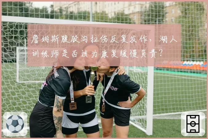 詹姆斯腹股沟拉伤反复发作，湖人训练师是否该为康复缓慢负责？