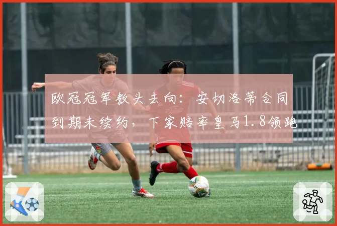 欧冠冠军教头去向:安切洛蒂合同到期未续约,下家赔率皇马1.8领跑