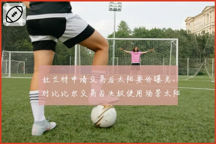 杜兰特申请交易后太阳要价曝光,对比比尔交易否决权使用场景太阳重建空间受限