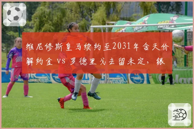 维尼修斯皇马续约至2031年含天价解约金 vs 罗德里戈去留未定,银河战舰双翼命运分化