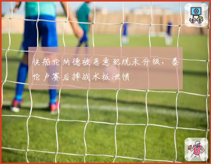 快船伦纳德被恶意犯规未升级，泰伦卢赛后摔战术板泄愤