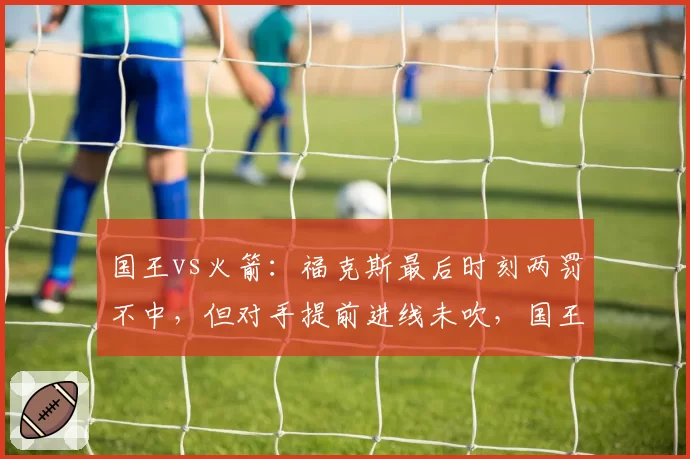 国王vs火箭：福克斯最后时刻两罚不中，但对手提前进线未吹，国王球迷怒斥裁判业余
