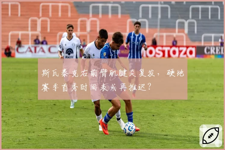 斯瓦泰克右前臂肌腱炎复发，硬地赛季首秀时间表或再推迟？