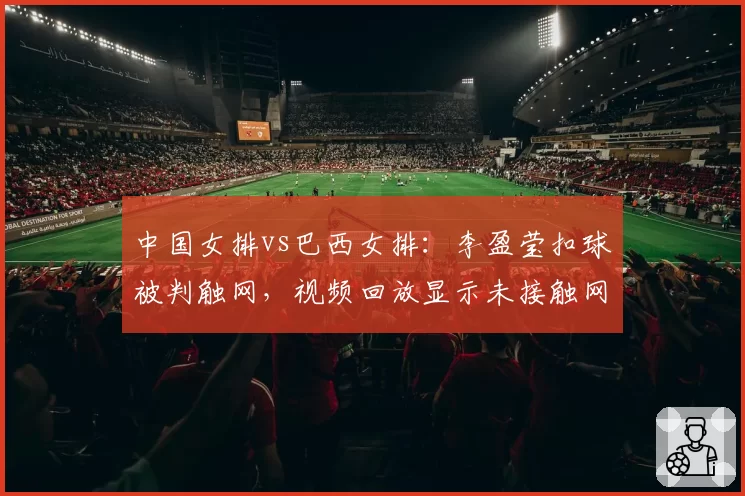 中国女排vs巴西女排:李盈莹扣球被判触网,视频回放显示未接触网带引发争议