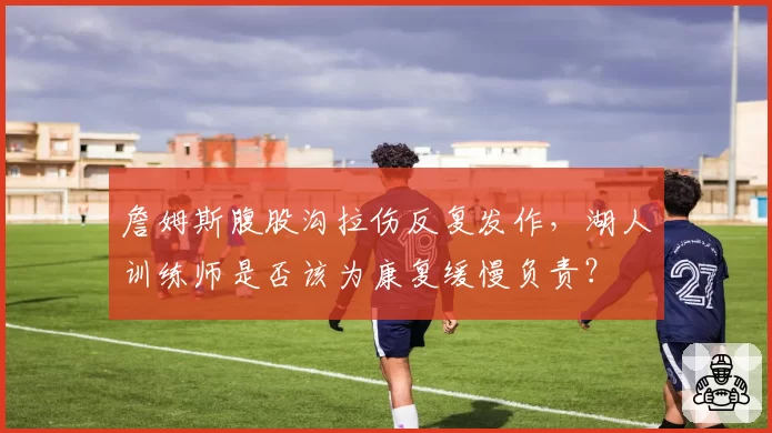 詹姆斯腹股沟拉伤反复发作，湖人训练师是否该为康复缓慢负责？