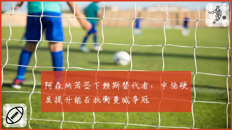 阿森纳若签下赖斯替代者，中场硬度提升能否抗衡曼城争冠