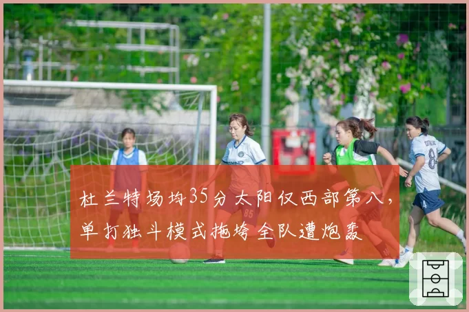 杜兰特场均35分太阳仅西部第八，单打独斗模式拖垮全队遭炮轰