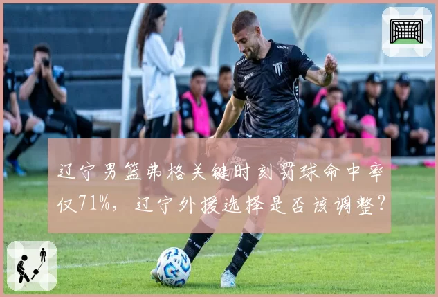 辽宁男篮弗格关键时刻罚球命中率仅71%，辽宁外援选择是否该调整？