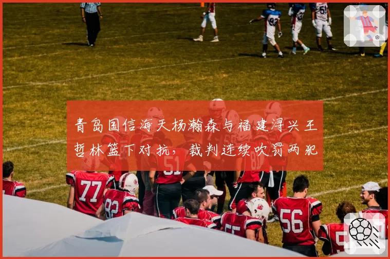 青岛国信海天杨瀚森与福建浔兴王哲林篮下对抗,裁判连续吹罚两犯青岛队内线受困