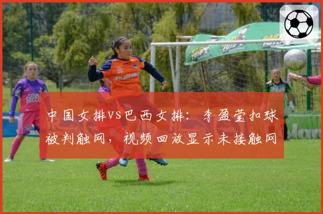 中国女排vs巴西女排：李盈莹扣球被判触网，视频回放显示未接触网带引发争议