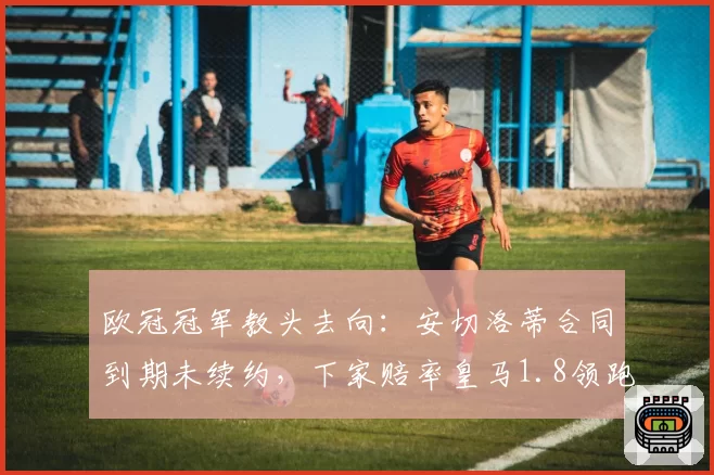 欧冠冠军教头去向：安切洛蒂合同到期未续约，下家赔率皇马1.8领跑