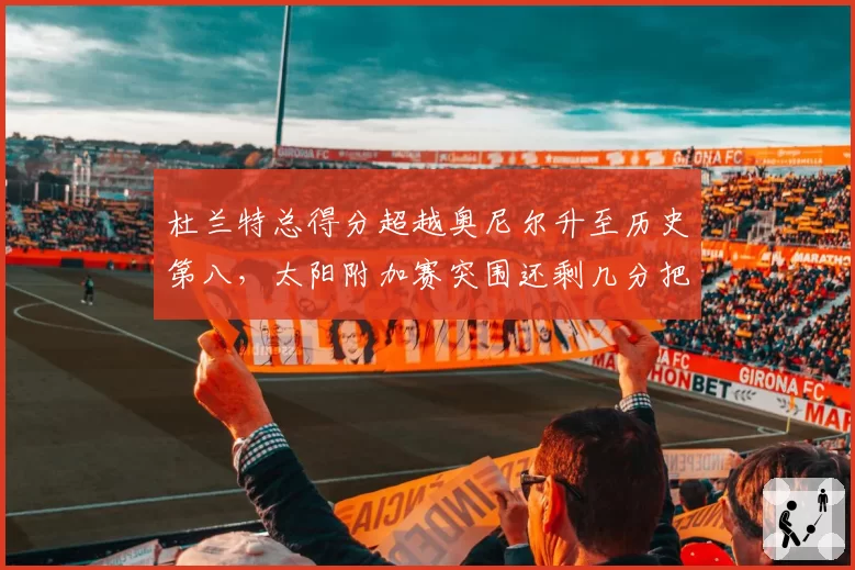 杜兰特总得分超越奥尼尔升至历史第八,太阳附加赛突围还剩几分把握?