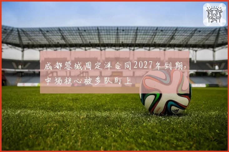 成都蓉城周定洋合同2027年到期，中场核心被多队盯上