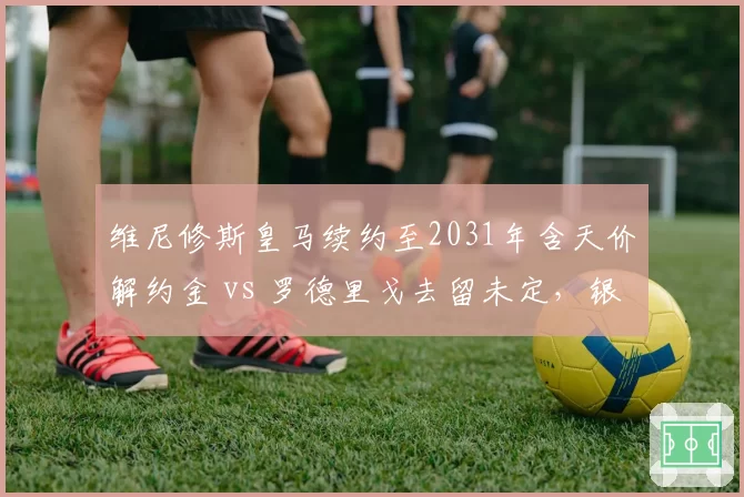 维尼修斯皇马续约至2031年含天价解约金 vs 罗德里戈去留未定，银河战舰双翼命运分化