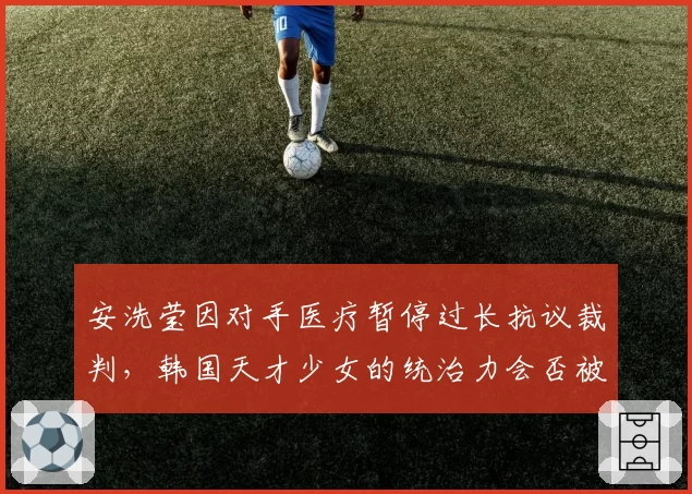 安洗莹因对手医疗暂停过长抗议裁判，韩国天才少女的统治力会否被争议动摇？