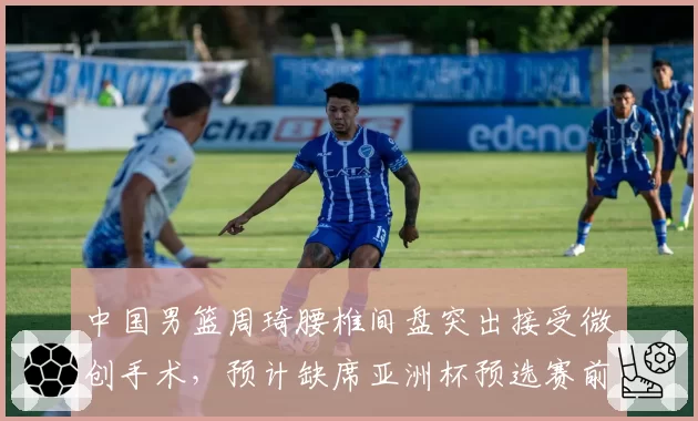 中国男篮周琦腰椎间盘突出接受微创手术，预计缺席亚洲杯预选赛前两场