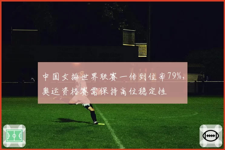 中国女排世界联赛一传到位率79%，奥运资格赛需保持高位稳定性