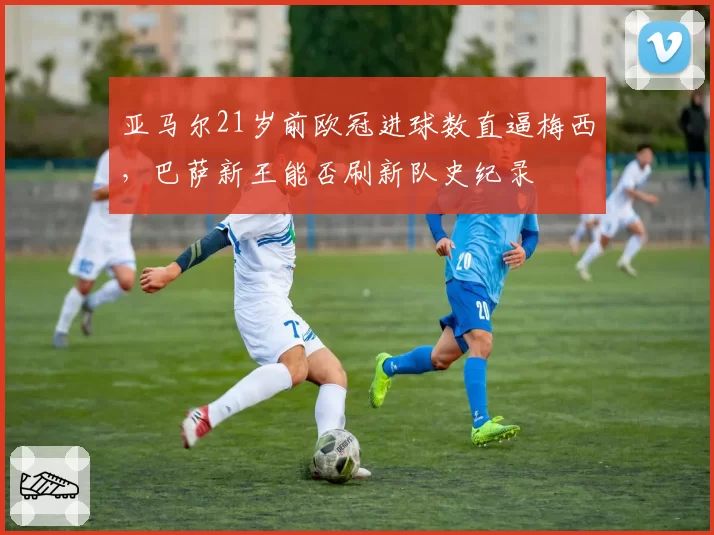 亚马尔21岁前欧冠进球数直逼梅西，巴萨新王能否刷新队史纪录