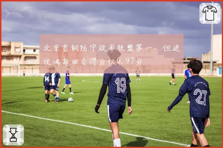 北京首钢防守效率联盟第一，但进攻端每回合得分仅0.97分