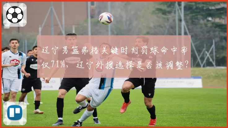 辽宁男篮弗格关键时刻罚球命中率仅71%,辽宁外援选择是否该调整?