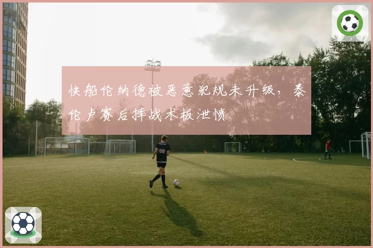 快船伦纳德被恶意犯规未升级，泰伦卢赛后摔战术板泄愤