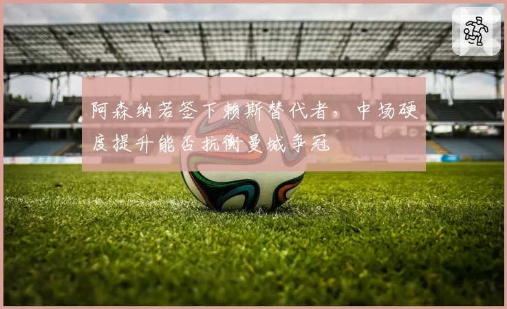 阿森纳若签下赖斯替代者，中场硬度提升能否抗衡曼城争冠