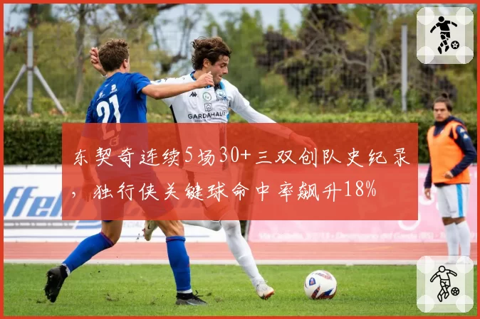 东契奇连续5场30+三双创队史纪录，独行侠关键球命中率飙升18%